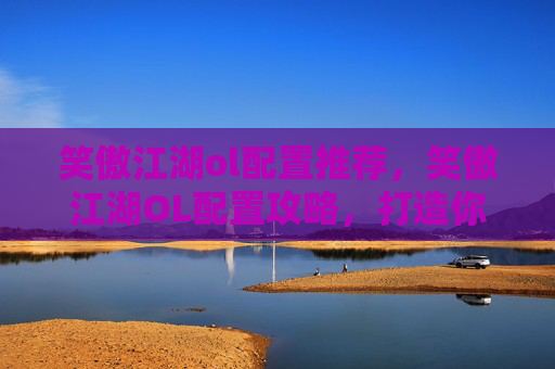 笑傲江湖ol配置推荐，笑傲江湖OL配置攻略，打造你的专属武侠世界