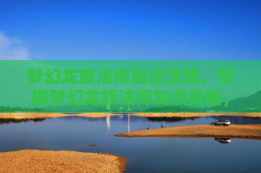 梦幻龙族法师加点攻略，掌握梦幻龙族法师加点策略，让你的角色在游戏中如鱼得水