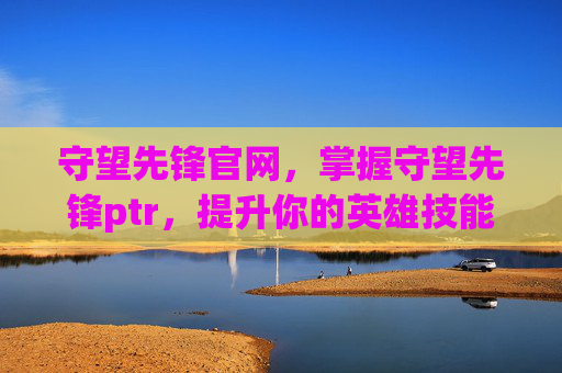 守望先锋官网，掌握守望先锋ptr，提升你的英雄技能