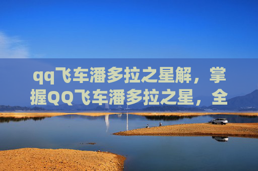 qq飞车潘多拉之星解，掌握QQ飞车潘多拉之星，全面攻略
