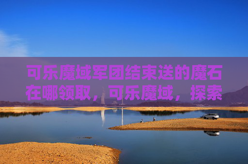 可乐魔域军团结束送的魔石在哪领取，可乐魔域，探索未知的奇幻世界