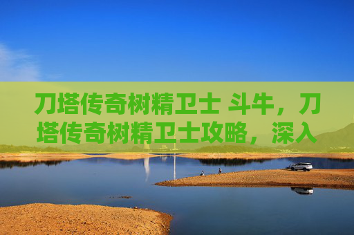 刀塔传奇树精卫士 斗牛，刀塔传奇树精卫士攻略，深入解析与实战技巧