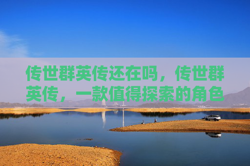 传世群英传还在吗,传世群英传,一款值得探索的角色扮演游戏 传世群英传还在吗,传世群英传,一款值得探索的角色扮演游戏