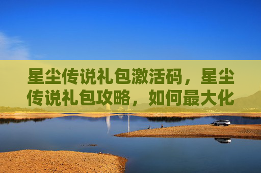 星尘传说礼包激活码,星尘传说礼包攻略,如何最大化你的游戏收益 星尘传说礼包激活码,星尘传说礼包攻略,如何最大化你的游戏收益