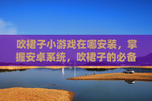 吹裙子小游戏在哪安装，掌握安卓系统，吹裙子的必备技巧与实用攻略