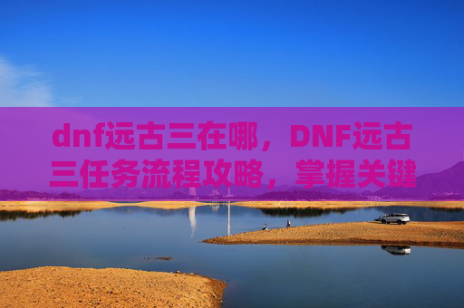 dnf远古三在哪，DNF远古三任务流程攻略，掌握关键步骤，高效完成挑战
