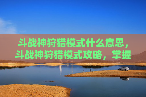 斗战神狩猎模式什么意思,斗战神狩猎模式攻略,掌握技巧,成为狩猎之王 斗战神狩猎模式什么意思,斗战神狩猎模式攻略,掌握技巧,成为狩猎之王