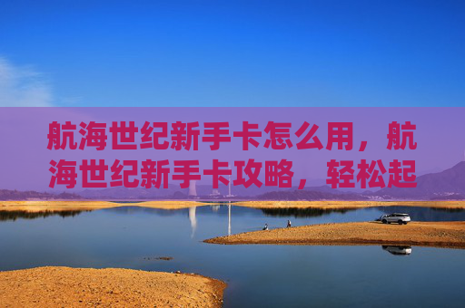 航海世纪新手卡怎么用，航海世纪新手卡攻略，轻松起步，畅游海洋世界