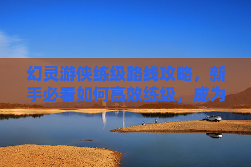 幻灵游侠练级路线攻略，新手必看如何高效练级，成为幻灵游侠中的佼佼者！