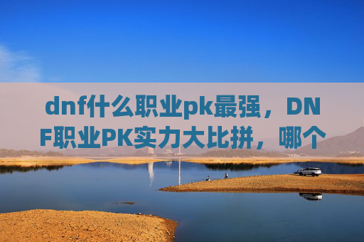 dnf什么职业pk最强，DNF职业PK实力大比拼，哪个职业在竞技场中最为强势？