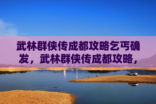 武林群侠传成都攻略乞丐确发，武林群侠传成都攻略，探索古蜀文明的秘籍