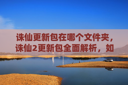 诛仙更新包在哪个文件夹，诛仙2更新包全面解析，如何高效利用新内容，提升游戏体验