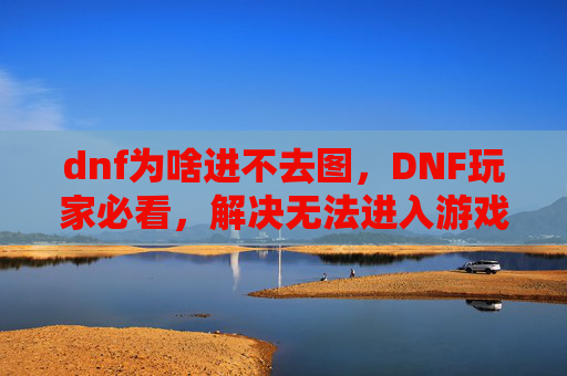 dnf为啥进不去图，DNF玩家必看，解决无法进入游戏地图的终极攻略