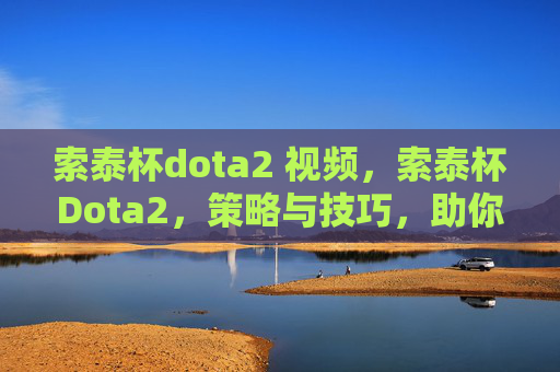 索泰杯dota2 视频，索泰杯Dota2，策略与技巧，助你成为冠军之路