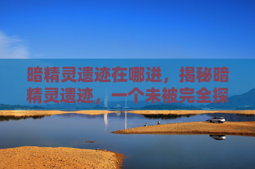 暗精灵遗迹在哪进，揭秘暗精灵遗迹，一个未被完全探索的神秘之地