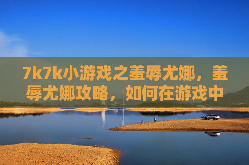 7k7k小游戏之羞辱尤娜,羞辱尤娜攻略,如何在游戏中以最小代价获得胜利 7k7k小游戏之羞辱尤娜,羞辱尤娜攻略,如何在游戏中以最小代价获得胜利