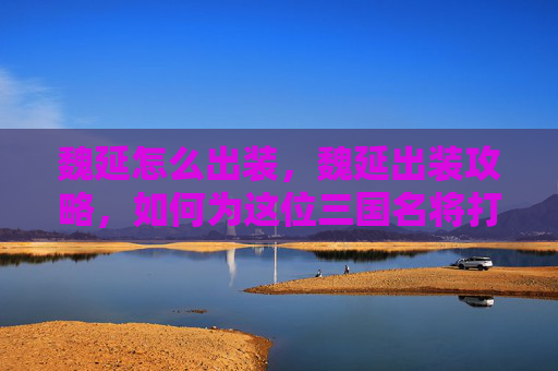 魏延怎么出装，魏延出装攻略，如何为这位三国名将打造完美装备