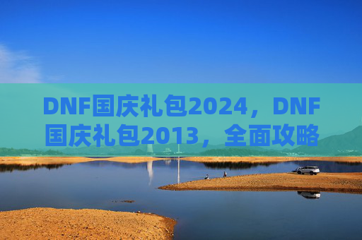 DNF国庆礼包2024，DNF国庆礼包2013，全面攻略，让你的游戏体验更上一层楼！