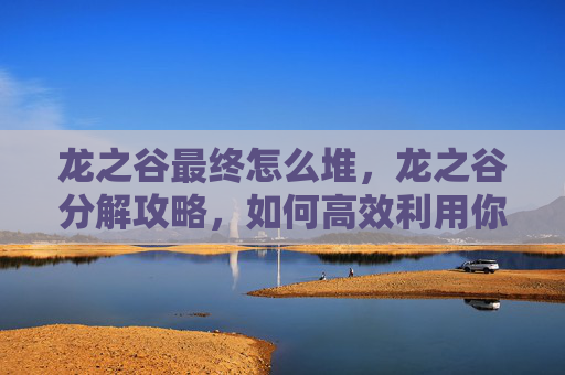 龙之谷最终怎么堆，龙之谷分解攻略，如何高效利用你的资源