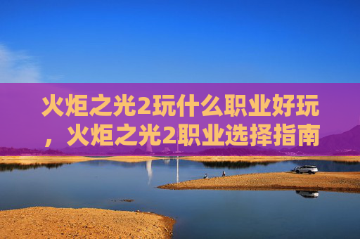 火炬之光2玩什么职业好玩，火炬之光2职业选择指南，探索最适合你的冒险之路