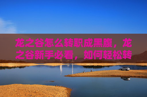 龙之谷怎么转职成黑腹，龙之谷新手必看，如何轻松转职，开启你的冒险之旅