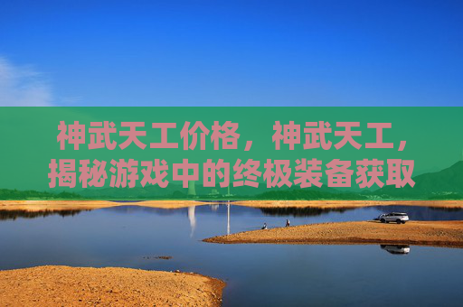 神武天工价格，神武天工，揭秘游戏中的终极装备获取攻略