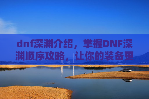 dnf深渊介绍，掌握DNF深渊顺序攻略，让你的装备更上一层楼！