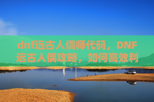 dnf远古人偶师代码，DNF远古人偶攻略，如何高效利用你的资源
