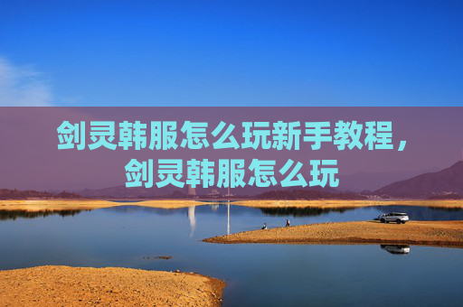 剑灵韩服怎么玩新手教程，剑灵韩服怎么玩