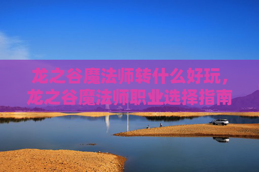 龙之谷魔法师转什么好玩,龙之谷魔法师职业选择指南,转职攻略全解析 龙之谷魔法师转什么好玩,龙之谷魔法师职业选择指南,转职攻略全解析