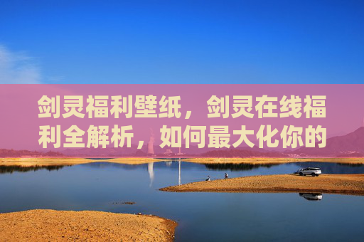 剑灵福利壁纸，剑灵在线福利全解析，如何最大化你的游戏收益