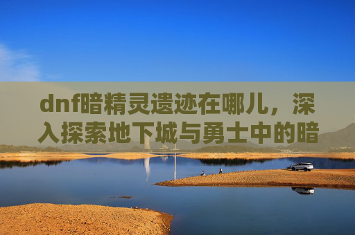 dnf暗精灵遗迹在哪儿，深入探索地下城与勇士中的暗精灵遗迹——一个隐藏的宝藏地图