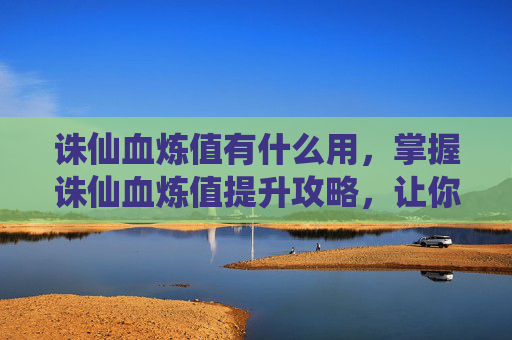 诛仙血炼值有什么用，掌握诛仙血炼值提升攻略，让你的战力飙升！