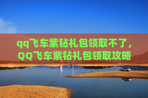qq飞车紫钻礼包领取不了，QQ飞车紫钻礼包领取攻略，让你的游戏体验更上一层楼！