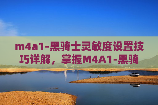m4a1-黑骑士灵敏度设置技巧详解，掌握M4A1-黑骑士，终极武器使用攻略