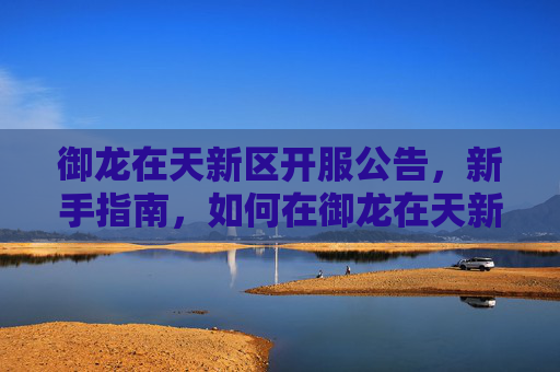 御龙在天新区开服公告,新手指南,如何在御龙在天新区快速成长 御龙在天新区开服公告,新手指南,如何在御龙在天新区快速成长