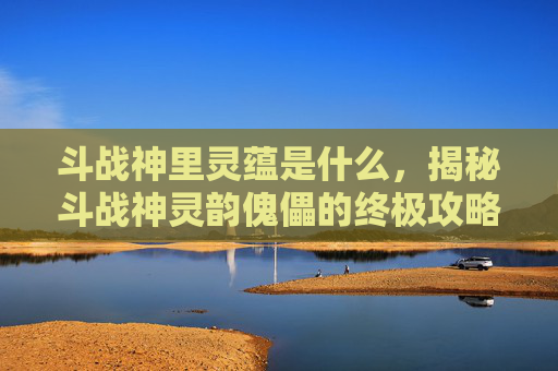 斗战神里灵蕴是什么,揭秘斗战神灵韵傀儡的终极攻略 斗战神里灵蕴是什么,揭秘斗战神灵韵傀儡的终极攻略