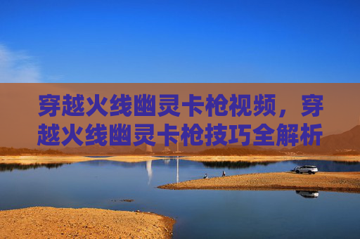 穿越火线幽灵卡枪视频，穿越火线幽灵卡枪技巧全解析