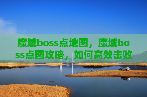 魔域boss点地图，魔域boss点图攻略，如何高效击败BOSS