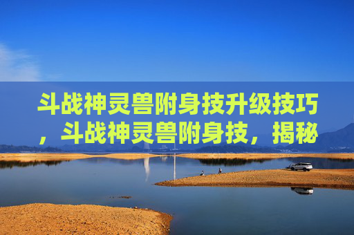 斗战神灵兽附身技升级技巧，斗战神灵兽附身技，揭秘古老力量的奥秘
