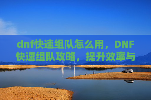 dnf快速组队怎么用,DNF快速组队攻略,提升效率与胜率的秘诀 dnf快速组队怎么用,DNF快速组队攻略,提升效率与胜率的秘诀