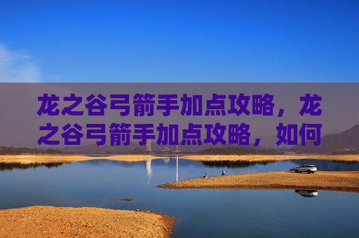 龙之谷弓箭手加点攻略，龙之谷弓箭手加点攻略，如何最大化你的箭矢伤害