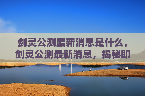 剑灵公测最新消息是什么，剑灵公测最新消息，揭秘即将到来的全新冒险