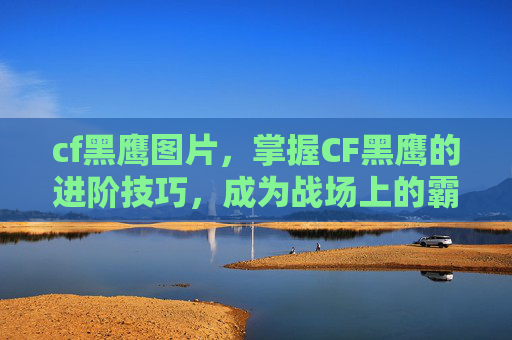 cf黑鹰图片，掌握CF黑鹰的进阶技巧，成为战场上的霸主