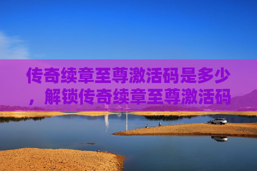 传奇续章至尊激活码是多少，解锁传奇续章至尊激活码的终极攻略