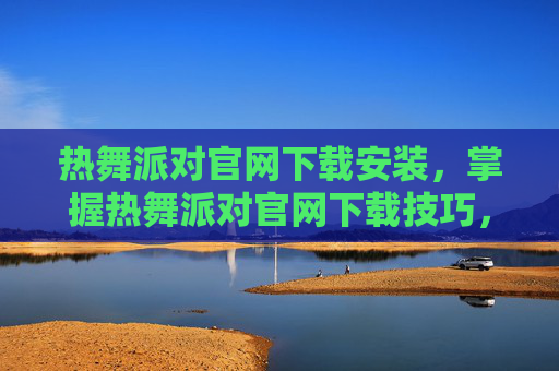 热舞派对官网下载安装，掌握热舞派对官网下载技巧，让你轻松畅玩无阻