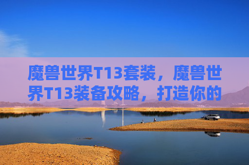 魔兽世界T13套装，魔兽世界T13装备攻略，打造你的顶级战士