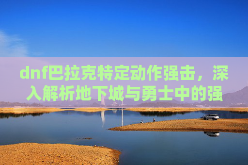 dnf巴拉克特定动作强击，深入解析地下城与勇士中的强力角色——巴拉克