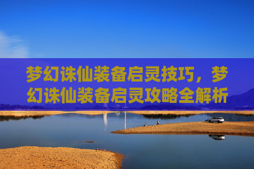 梦幻诛仙装备启灵技巧，梦幻诛仙装备启灵攻略全解析