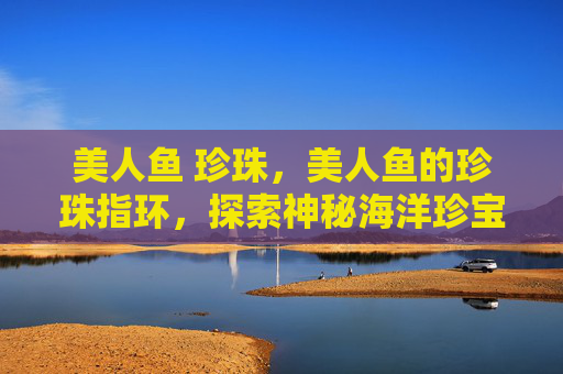 美人鱼 珍珠，美人鱼的珍珠指环，探索神秘海洋珍宝